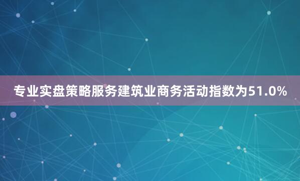 专业实盘策略服务建筑业商务活动指数为51.0%