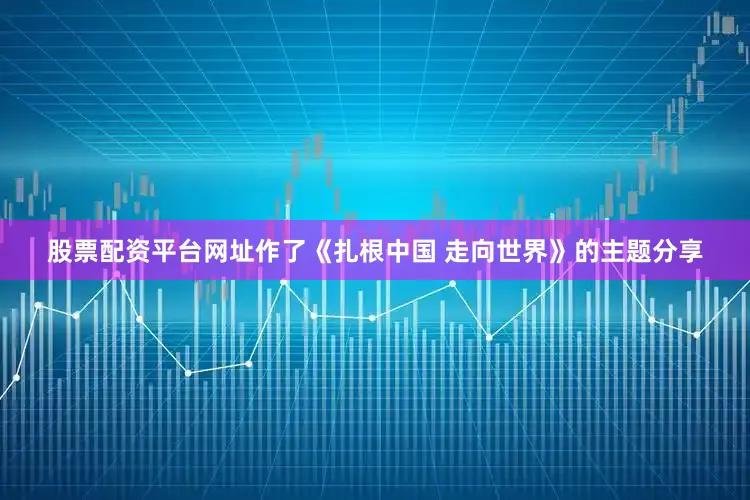 股票配资平台网址作了《扎根中国 走向世界》的主题分享