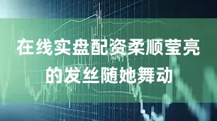 在线实盘配资柔顺莹亮的发丝随她舞动