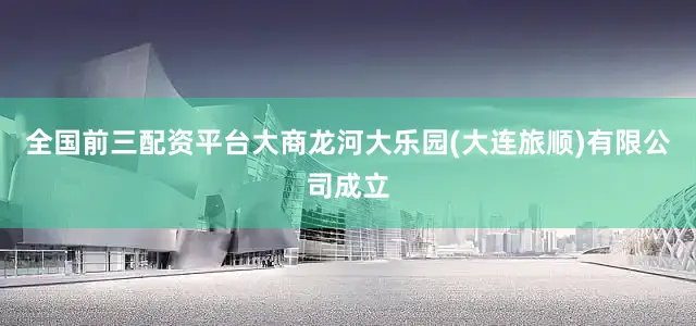 全国前三配资平台大商龙河大乐园(大连旅顺)有限公司成立