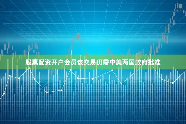 股票配资开户会员该交易仍需中美两国政府批准