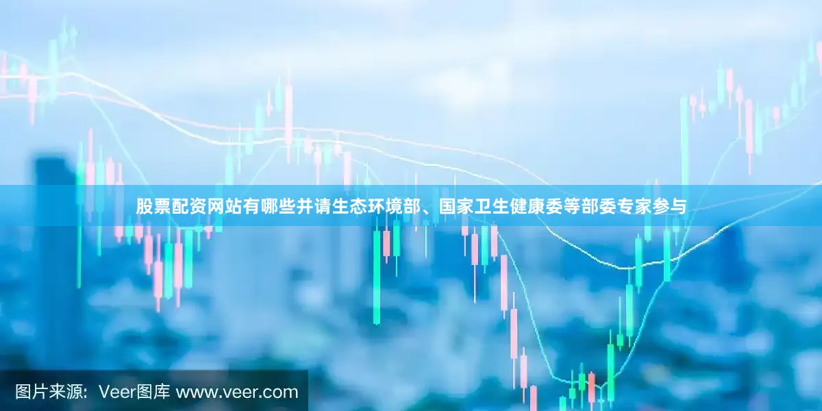 股票配资网站有哪些并请生态环境部、国家卫生健康委等部委专家参与