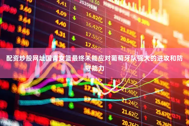 配资炒股网址国青女篮最终未能应对葡萄牙队强大的进攻和防守能力