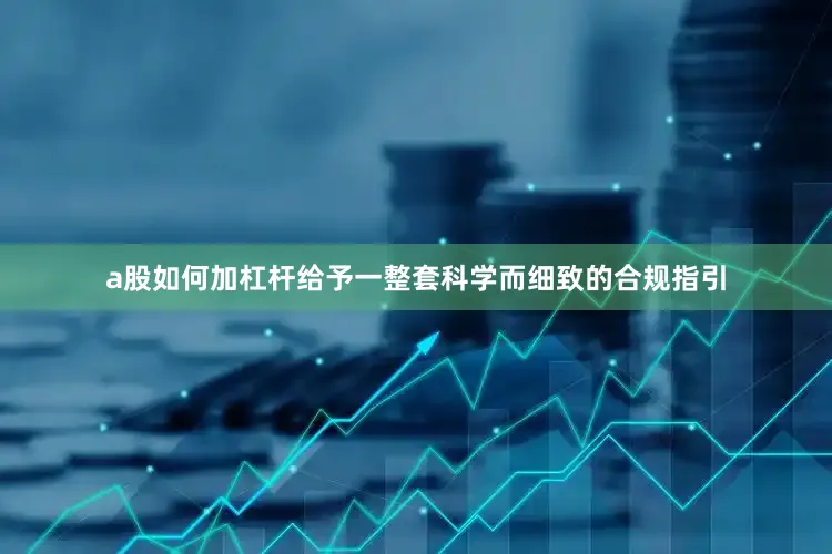 a股如何加杠杆给予一整套科学而细致的合规指引