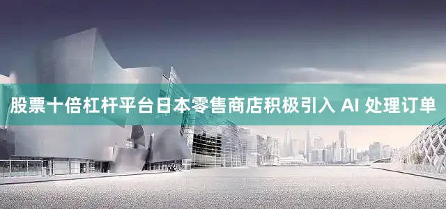 股票十倍杠杆平台日本零售商店积极引入 AI 处理订单
