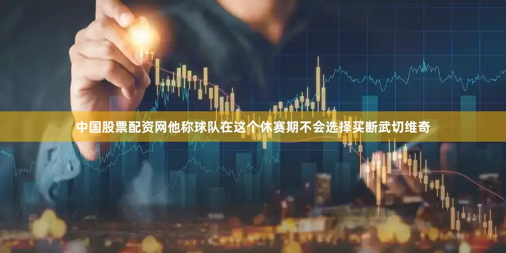 中国股票配资网他称球队在这个休赛期不会选择买断武切维奇