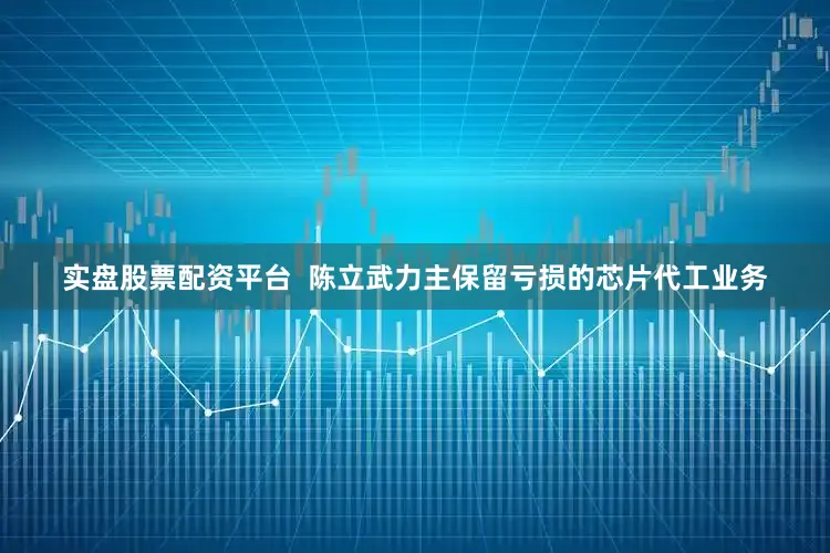 实盘股票配资平台  陈立武力主保留亏损的芯片代工业务